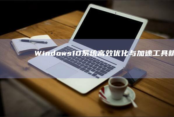 Windows 10系统高效优化与加速工具精选指南